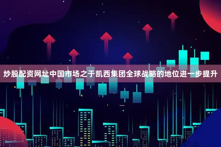 炒股配资网址中国市场之于凯西集团全球战略的地位进一步提升