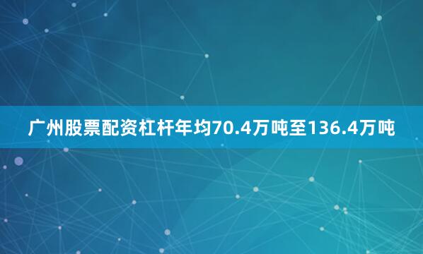 广州股票配资杠杆年均70.4万吨至136.4万吨
