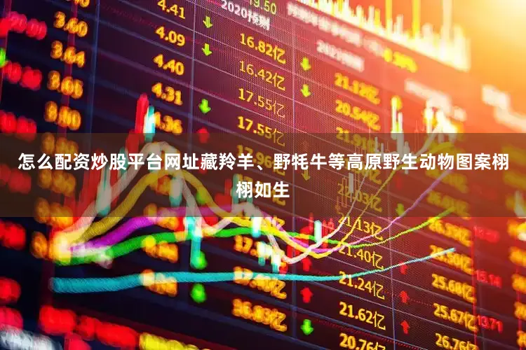 怎么配资炒股平台网址藏羚羊、野牦牛等高原野生动物图案栩栩如生