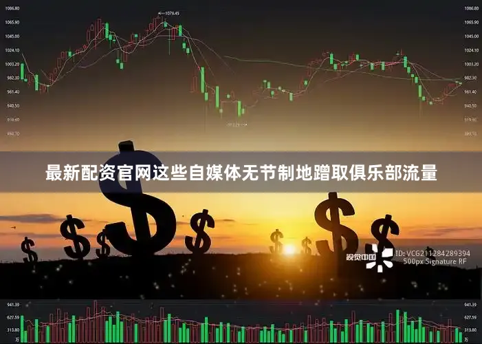 最新配资官网这些自媒体无节制地蹭取俱乐部流量