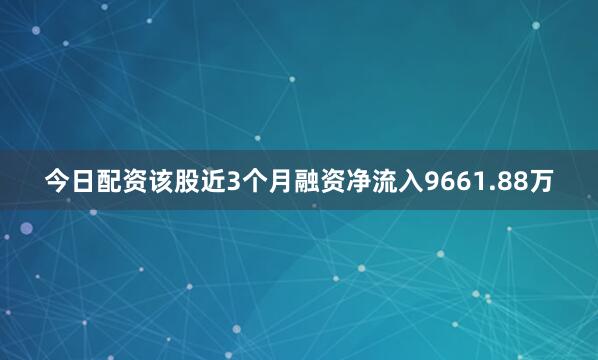 今日配资该股近3个月融资净流入9661.88万