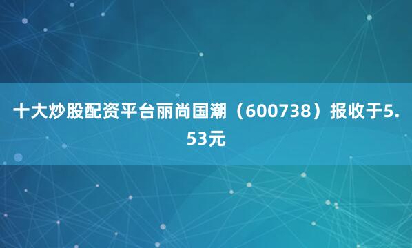 十大炒股配资平台丽尚国潮（600738）报收于5.53元