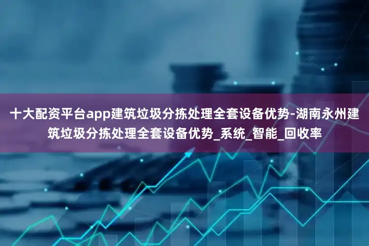 十大配资平台app建筑垃圾分拣处理全套设备优势-湖南永州建筑垃圾分拣处理全套设备优势_系统_智能_回收率