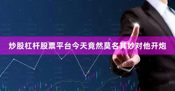 炒股杠杆股票平台今天竟然莫名其妙对他开炮