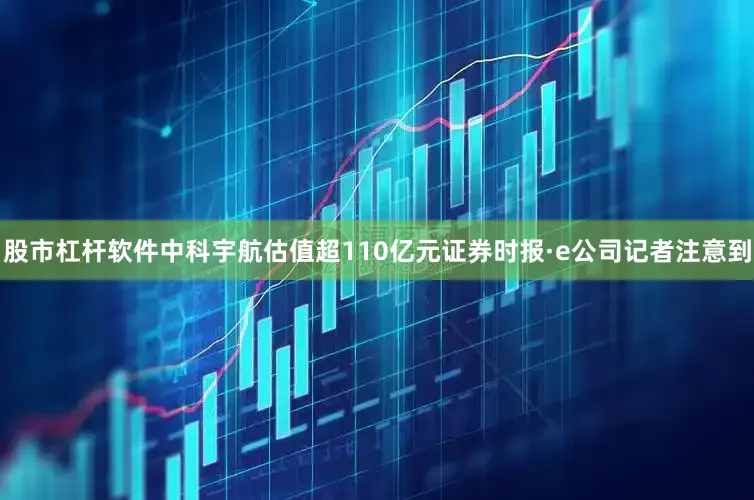 股市杠杆软件中科宇航估值超110亿元证券时报·e公司记者注意到