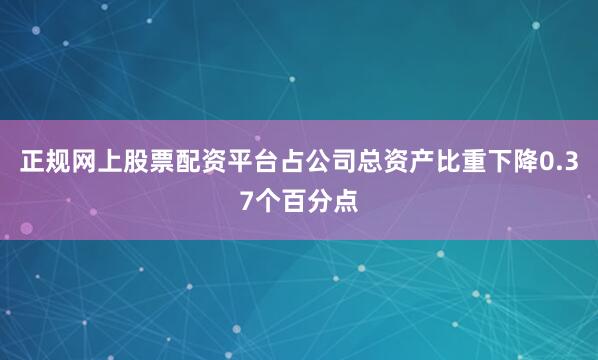 正规网上股票配资平台占公司总资产比重下降0.37个百分点