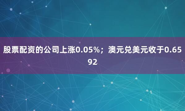 股票配资的公司上涨0.05%；澳元兑美元收于0.6592