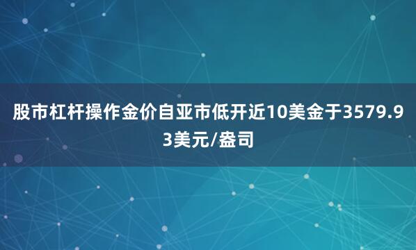 股市杠杆操作金价自亚市低开近10美金于3579.93美元/盎司