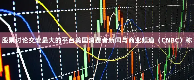 股票讨论交流最大的平台美国消费者新闻与商业频道（CNBC）称